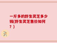 一斤多的野生灵芝多少钱(野生灵芝售价如何？)