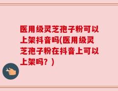 医用级灵芝孢子粉可以上架抖音吗(医用级灵芝孢子粉在抖音上可以上架吗？)