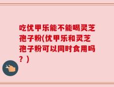 吃优甲乐能不能喝灵芝孢子粉(优甲乐和灵芝孢子粉可以同时食用吗？)