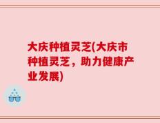 大庆种植灵芝(大庆市种植灵芝，助力健康产业发展)