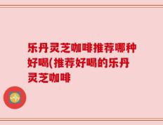 乐丹灵芝咖啡推荐哪种好喝(推荐好喝的乐丹灵芝咖啡