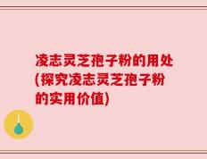 凌志灵芝孢子粉的用处(探究凌志灵芝孢子粉的实用价值)