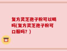 复方灵芝孢子粉可以喝吗(复方灵芝孢子粉可口服吗？)