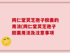 同仁堂灵芝孢子胶囊的用法(同仁堂灵芝孢子胶囊用法及注意事项