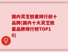 国内灵芝胶囊排行前十品牌(国内十大灵芝胶囊品牌排行榜TOP10)