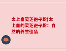太上皇灵芝孢子粉(太上皇的灵芝孢子粉：自然的养生佳品
