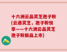 十六洲云品灵芝孢子粉(云遇灵芝，孢子粉悦享——十六洲云品灵芝孢子粉新品上市)