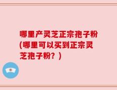 哪里产灵芝正宗孢子粉(哪里可以买到正宗灵芝孢子粉？)