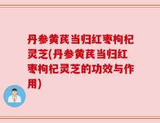 丹参黄芪当归红枣枸杞灵芝(丹参黄芪当归红枣枸杞灵芝的功效与作用)