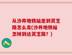 从沙井地铁站坐到灵芝路怎么走(沙井地铁站怎样到达灵芝路？)