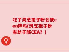 吃了灵芝孢子粉会使cea降吗(灵芝孢子粉有助于降CEA？)