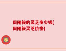 周刚毅的灵芝多少钱(周刚毅灵芝价格)