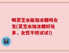 喝灵芝水能加冰糖吗女生(灵芝水加冰糖好处多，女性不妨试试!)