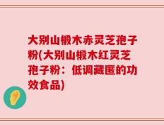 大别山椴木赤灵芝孢子粉(大别山椴木红灵芝孢子粉：低调藏匿的功效食品)