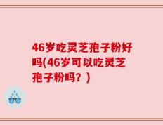 46岁吃灵芝孢子粉好吗(46岁可以吃灵芝孢子粉吗？)