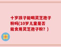 十岁孩子能喝灵芝孢子粉吗(10岁儿童是否能食用灵芝孢子粉？)
