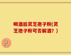喝酒后灵芝孢子粉(灵芝孢子粉可否解酒？)