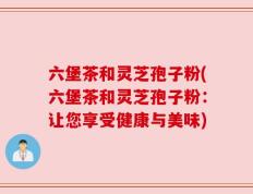 六堡茶和灵芝孢子粉(六堡茶和灵芝孢子粉：让您享受健康与美味)