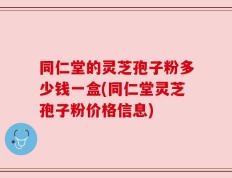 同仁堂的灵芝孢子粉多少钱一盒(同仁堂灵芝孢子粉价格信息)
