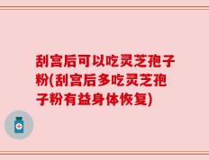 刮宫后可以吃灵芝孢子粉(刮宫后多吃灵芝孢子粉有益身体恢复)