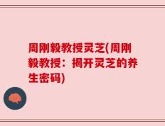 周刚毅教授灵芝(周刚毅教授：揭开灵芝的养生密码)
