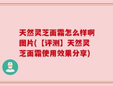 天然灵芝面霜怎么样啊图片(【评测】天然灵芝面霜使用效果分享)
