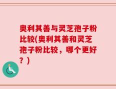 奥利其善与灵芝孢子粉比较(奥利其善和灵芝孢子粉比较，哪个更好？)