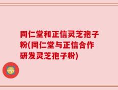 同仁堂和正信灵芝孢子粉(同仁堂与正信合作研发灵芝孢子粉)