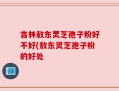 吉林敖东灵芝孢子粉好不好(敖东灵芝孢子粉的好处