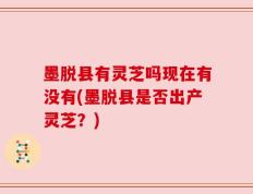 墨脱县有灵芝吗现在有没有(墨脱县是否出产灵芝？)