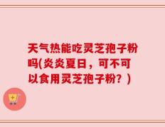 天气热能吃灵芝孢子粉吗(炎炎夏日，可不可以食用灵芝孢子粉？)