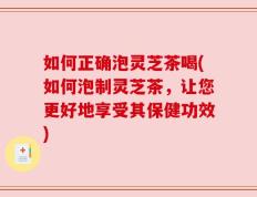 如何正确泡灵芝茶喝(如何泡制灵芝茶，让您更好地享受其保健功效)