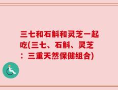 三七和石斛和灵芝一起吃(三七、石斛、灵芝：三重天然保健组合)