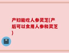 产妇能吃人参灵芝(产后可以食用人参和灵芝)