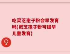 吃灵芝孢子粉会早发育吗(灵芝孢子粉可提早儿童发育)