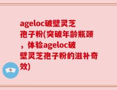 ageloc破壁灵芝孢子粉(突破年龄瓶颈，体验ageloc破壁灵芝孢子粉的滋补奇效)
