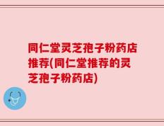 同仁堂灵芝孢子粉药店推荐(同仁堂推荐的灵芝孢子粉药店)