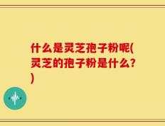 什么是灵芝孢子粉呢(灵芝的孢子粉是什么？)