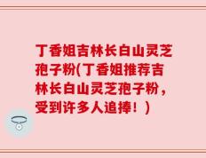 丁香姐吉林长白山灵芝孢子粉(丁香姐推荐吉林长白山灵芝孢子粉，受到许多人追捧！)