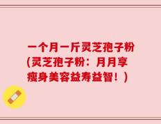 一个月一斤灵芝孢子粉(灵芝孢子粉：月月享瘦身美容益寿益智！)