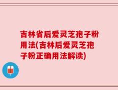 吉林省后爱灵芝孢子粉用法(吉林后爱灵芝孢子粉正确用法解读)