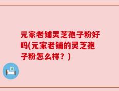 元家老铺灵芝孢子粉好吗(元家老铺的灵芝孢子粉怎么样？)