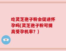 吃灵芝孢子粉会促进怀孕吗(灵芝孢子粉可提高受孕机率？)