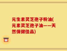 元生素灵芝孢子粉油(元素灵芝孢子油——天然保健佳品)
