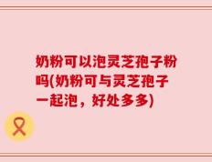 奶粉可以泡灵芝孢子粉吗(奶粉可与灵芝孢子一起泡，好处多多)