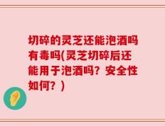 切碎的灵芝还能泡酒吗有毒吗(灵芝切碎后还能用于泡酒吗？安全性如何？)