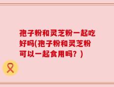 孢子粉和灵芝粉一起吃好吗(孢子粉和灵芝粉可以一起食用吗？)