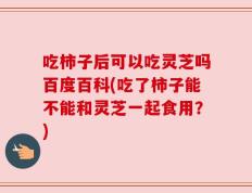 吃柿子后可以吃灵芝吗百度百科(吃了柿子能不能和灵芝一起食用？)