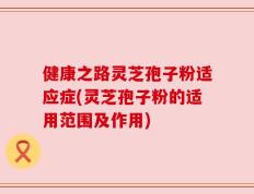 健康之路灵芝孢子粉适应症(灵芝孢子粉的适用范围及作用)