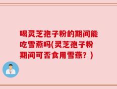 喝灵芝孢子粉的期间能吃雪燕吗(灵芝孢子粉期间可否食用雪燕？)